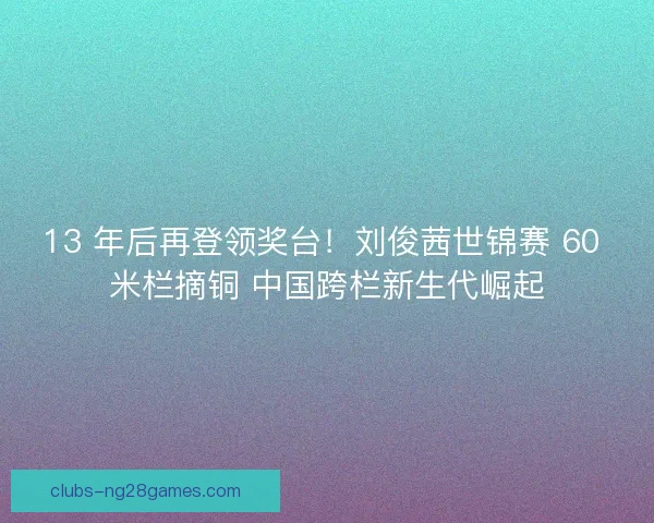 13 年后再登领奖台！刘俊茜世锦赛 60 米栏摘铜 中国跨栏新生代崛起