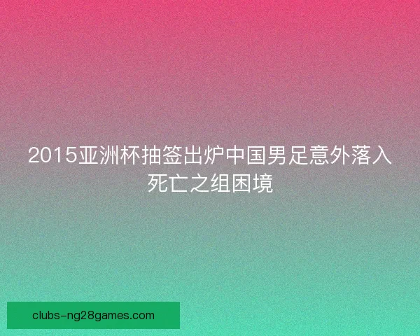 2015亚洲杯抽签出炉中国男足意外落入死亡之组困境