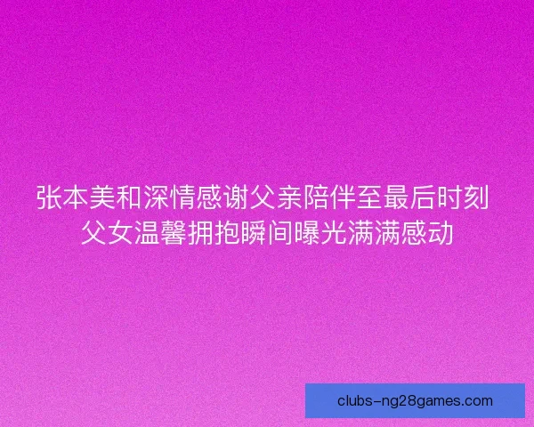 张本美和深情感谢父亲陪伴至最后时刻 父女温馨拥抱瞬间曝光满满感动