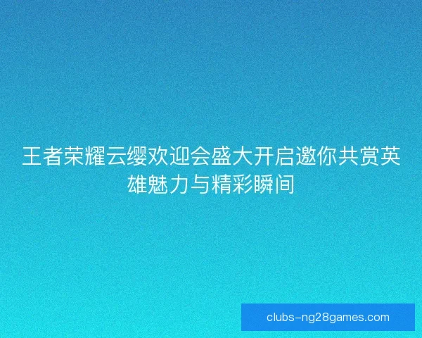 王者荣耀云缨欢迎会盛大开启邀你共赏英雄魅力与精彩瞬间