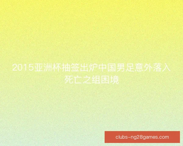 2015亚洲杯抽签出炉中国男足意外落入死亡之组困境 2015亚洲杯抽签出炉中国男足意外落入死亡之组困境