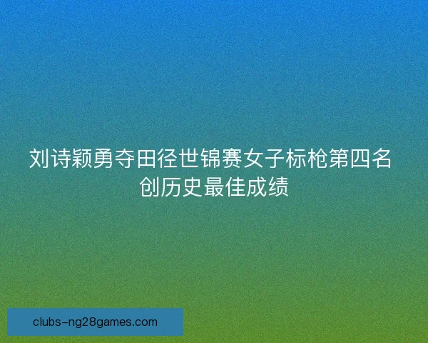 刘诗颖勇夺田径世锦赛女子标枪第四名 创历史最佳成绩