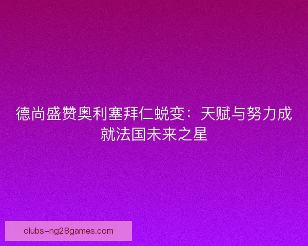 德尚盛赞奥利塞拜仁蜕变：天赋与努力成就法国未来之星