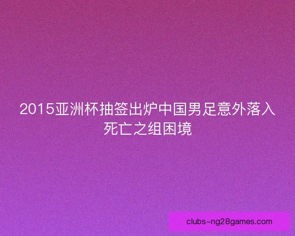 2015亚洲杯抽签出炉中国男足意外落入死亡之组困境