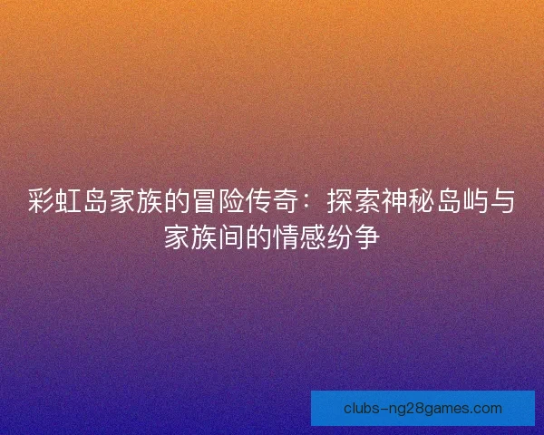 彩虹岛家族的冒险传奇：探索神秘岛屿与家族间的情感纷争