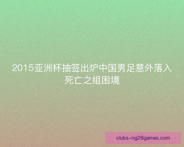 2015亚洲杯抽签出炉中国男足意外落入死亡之组困境